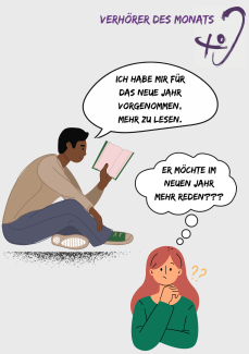 Das Bild zeigt zwei Personen. Links sitzt ein Mann auf dem Boden, hält ein Buch in der Hand und sagt: „Ich habe mir für das neue Jahr vorgenommen, mehr zu lesen.“ Rechts im Vordergrund steht eine Frau mit roten Haaren. Sie schaut verwirrt und denkt: „Er möchte im neuen Jahr mehr reden???“  Oben im Bild steht in lila Schrift „Verhörer des Monats“ zusammen mit einem stilisierten Ohr als Logo. Das Bild illustriert auf humorvolle Weise ein Missverständnis durch Hörfehler.