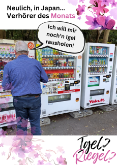 Neulich in Japan...Verhörer des Monats. Ein älterer Mann, leger gekleidet, steht vor einer Reihe Lebensmittelautomaten, welche bunt mit Werbung und verschiedenen Schriftzügen in japanischer, englischer Schriftsprache verziert sind. Eine Sprechblase geht von dem Mann weg. Er sagt: Ich will mir noch'n Igel rausholen. Igel? Riegel?