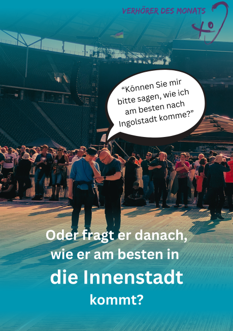 Auf einer Veranstaltung mit vielen Menschen im Stadion sprechen zwei Männer miteinander. Über ihnen ist in einer Sprechblase der Satz zu lesen: „Können Sie mir bitte sagen, wie ich am besten nach Ingolstadt komme?“. Darunter steht die Frage: „Oder fragt er danach, wie er am besten in die Innenstadt kommt?“. Oben rechts befindet sich das Logo „Verhörer des Monats“.