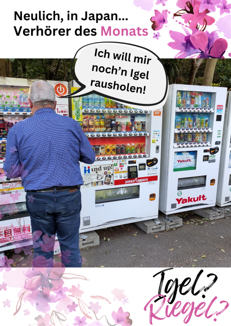 Neulich in Japan...Verhörer des Monats. Ein älterer Mann, leger gekleidet, steht vor einer Reihe Lebensmittelautomaten, welche bunt mit Werbung und verschiedenen Schriftzügen in japanischer, englischer Schriftsprache verziert sind. Eine Sprechblase geht von dem Mann weg. Er sagt: Ich will mir noch'n Igel rausholen. Igel? Riegel?